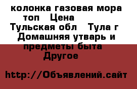 колонка газовая мора топ › Цена ­ 9 000 - Тульская обл., Тула г. Домашняя утварь и предметы быта » Другое   